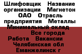 Шлифовщик › Название организации ­ Магнетон, ОАО › Отрасль предприятия ­ Металлы › Минимальный оклад ­ 20 000 - Все города Работа » Вакансии   . Челябинская обл.,Еманжелинск г.